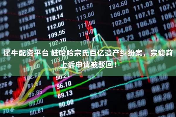 犀牛配资平台 娃哈哈宗氏百亿遗产纠纷案，宗馥莉上诉申请被驳回！