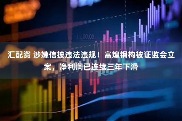 汇配资 涉嫌信披违法违规！富煌钢构被证监会立案，净利润已连续三年下滑