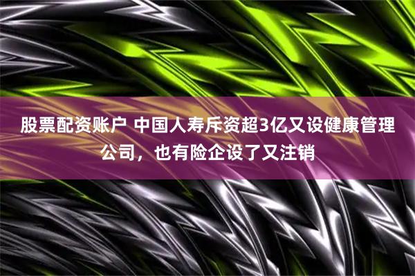 股票配资账户 中国人寿斥资超3亿又设健康管理公司，也有险企设了又注销