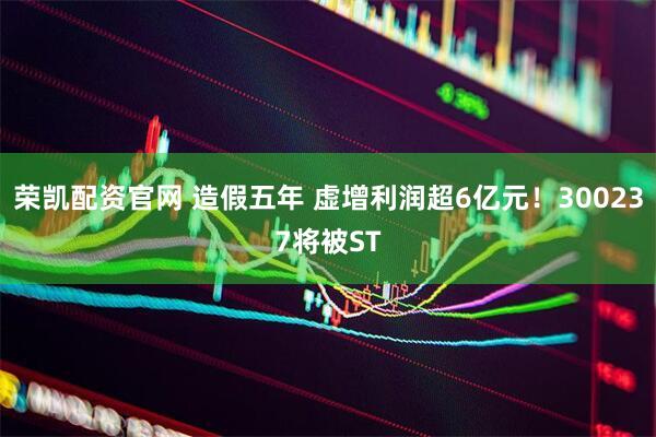 荣凯配资官网 造假五年 虚增利润超6亿元！300237将被ST