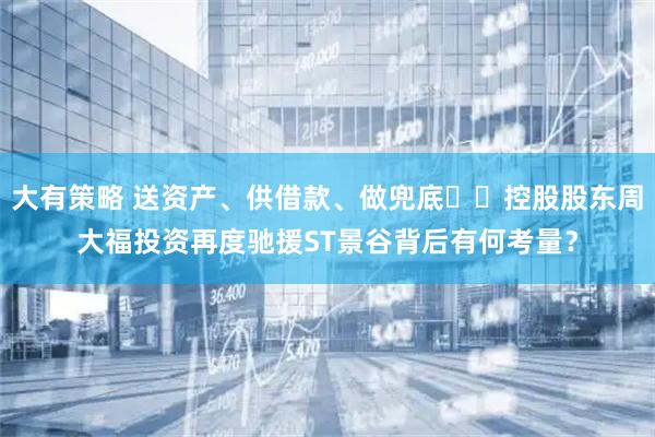 大有策略 送资产、供借款、做兜底⋯⋯控股股东周大福投资再度驰援ST景谷背后有何考量？