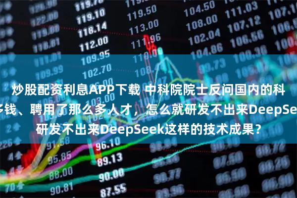 炒股配资利息APP下载 中科院院士反问国内的科研机构：拿了那么多钱、聘用了那么多人才，怎么就研发不出来DeepSeek这样的技术成果？