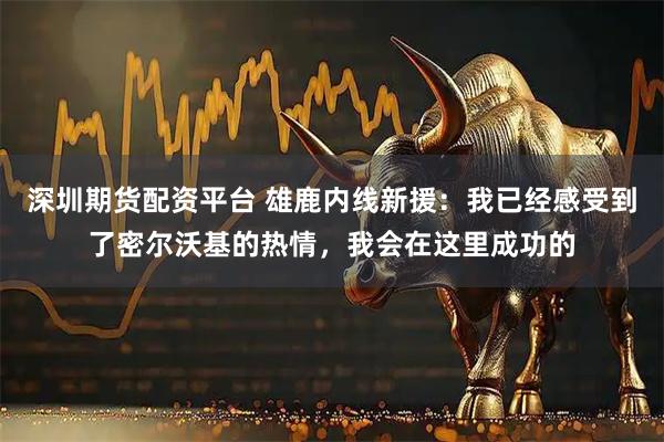 深圳期货配资平台 雄鹿内线新援：我已经感受到了密尔沃基的热情，我会在这里成功的