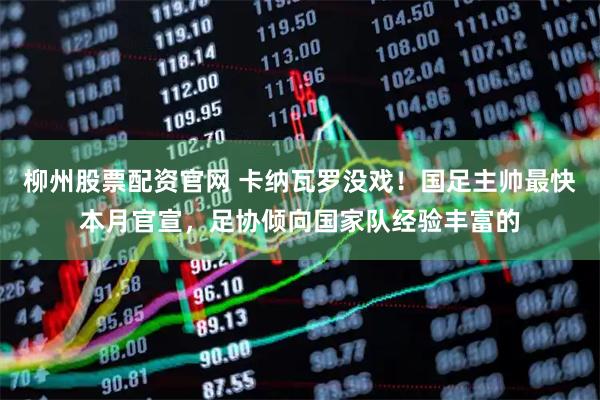柳州股票配资官网 卡纳瓦罗没戏！国足主帅最快本月官宣，足协倾向国家队经验丰富的
