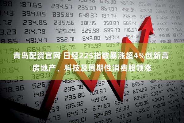 青岛配资官网 日经225指数暴涨超4%创新高 房地产、科技及周期性消费股领涨