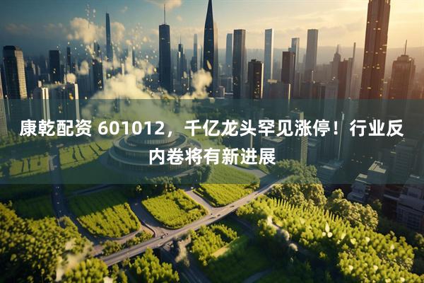康乾配资 601012，千亿龙头罕见涨停！行业反内卷将有新进展