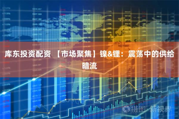 库东投资配资 【市场聚焦】镍&锂：震荡中的供给暗流