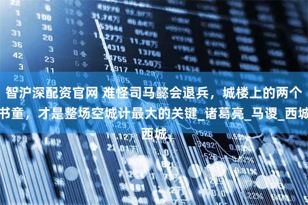 智沪深配资官网 难怪司马懿会退兵，城楼上的两个书童，才是整场空城计最大的关键_诸葛亮_马谡_西城