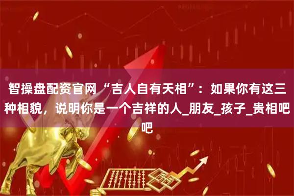 智操盘配资官网 “吉人自有天相”：如果你有这三种相貌，说明你是一个吉祥的人_朋友_孩子_贵相吧