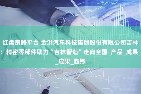 红盘策略平台 金洪汽车科技集团股份有限公司吉林工厂:精密零部件助力“吉林智造”走向全国_产品_成果_赵煦