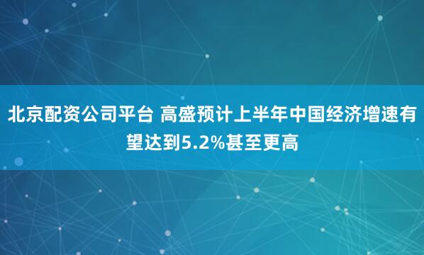 北京配资公司平台 高盛预计上半年中国经济增速有望达到5.2%甚至更高