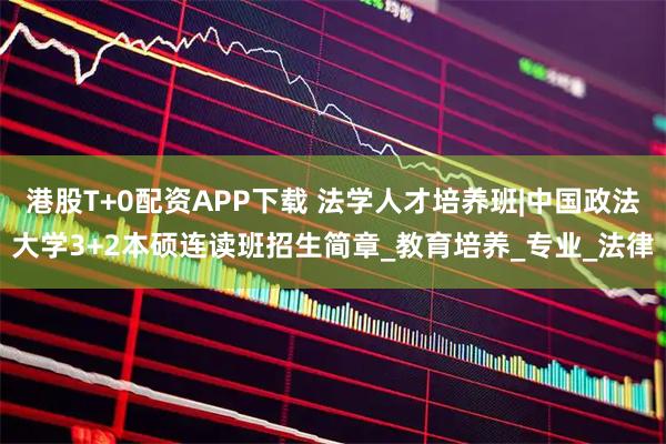 港股T+0配资APP下载 法学人才培养班|中国政法大学3+2本硕连读班招生简章_教育培养_专业_法律