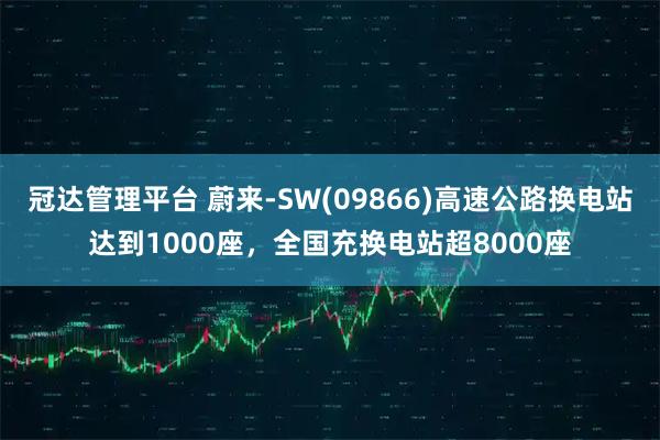 冠达管理平台 蔚来-SW(09866)高速公路换电站达到1000座,全国充换电站超8000座