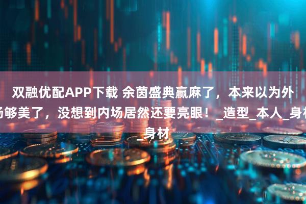 双融优配APP下载 余茵盛典赢麻了,本来以为外场够美了,没想到内场居然还要亮眼!_造型_本人_身材