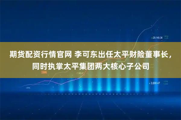期货配资行情官网 李可东出任太平财险董事长,同时执掌太平集团两大核心子公司