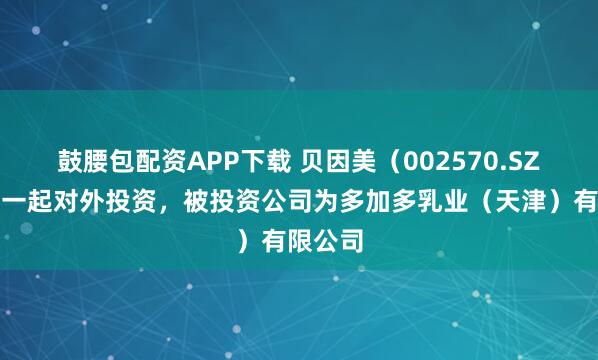 鼓腰包配资APP下载 贝因美(002570.SZ)新增一起对外投资,被投资公司为多加多乳业(天津)有限公司