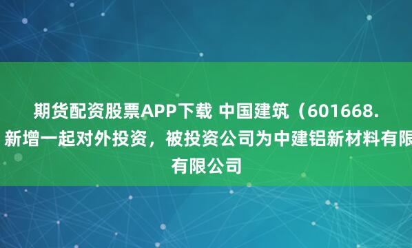 期货配资股票APP下载 中国建筑(601668.SH)新增一起对外投资,被投资公司为中建铝新材料有限公司