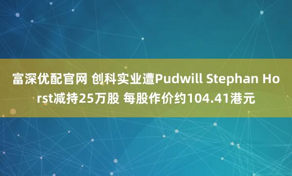富深优配官网 创科实业遭Pudwill Stephan Horst减持25万股 每股作价约104.41港元