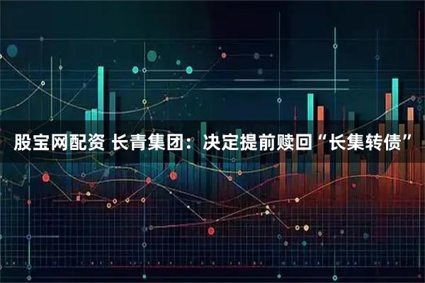 股宝网配资 长青集团：决定提前赎回“长集转债”