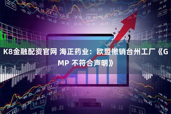 K8金融配资官网 海正药业：欧盟撤销台州工厂《GMP 不符合声明》