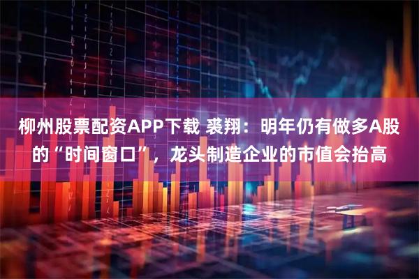 柳州股票配资APP下载 裘翔：明年仍有做多A股的“时间窗口”，龙头制造企业的市值会抬高