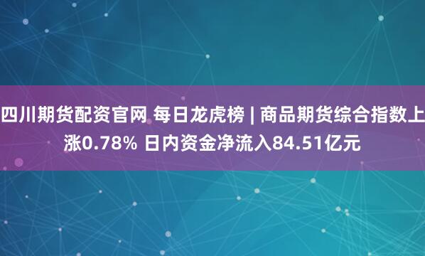 四川期货配资官网 每日龙虎榜 | 商品期货综合指数上涨0.78% 日内资金净流入84.51亿元