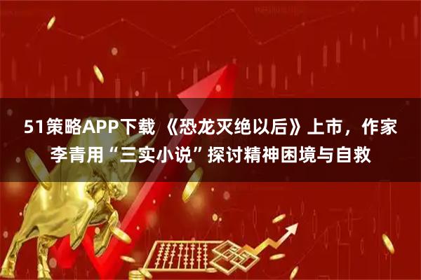 51策略APP下载 《恐龙灭绝以后》上市，作家李青用“三实小说”探讨精神困境与自救