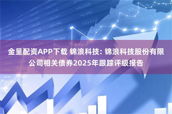 金呈配资APP下载 锦浪科技: 锦浪科技股份有限公司相关债券2025年跟踪评级报告