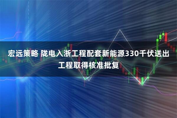 宏远策略 陇电入浙工程配套新能源330千伏送出工程取得核准批复