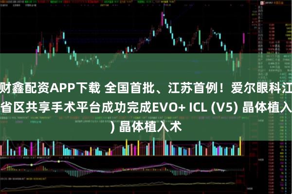 财鑫配资APP下载 全国首批、江苏首例！爱尔眼科江苏省区共享手术平台成功完成EVO+ ICL (V5) 晶体植入术