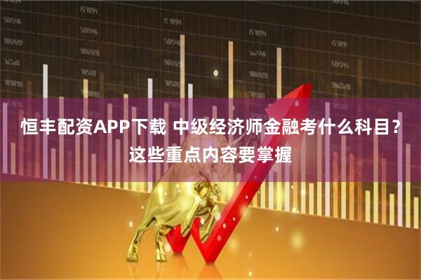恒丰配资APP下载 中级经济师金融考什么科目？这些重点内容要掌握