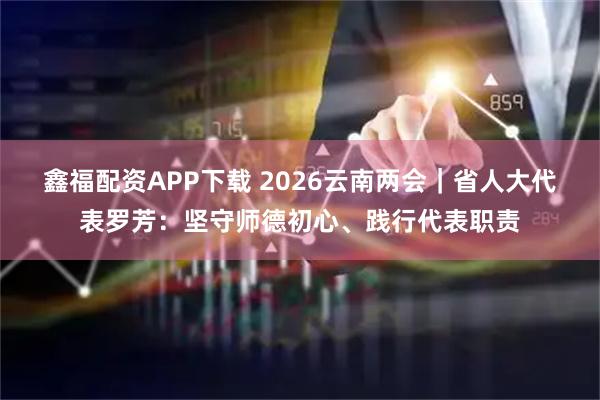 鑫福配资APP下载 2026云南两会｜省人大代表罗芳：坚守师德初心、践行代表职责