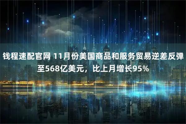 钱程速配官网 11月份美国商品和服务贸易逆差反弹至568亿美元，比上月增长95%