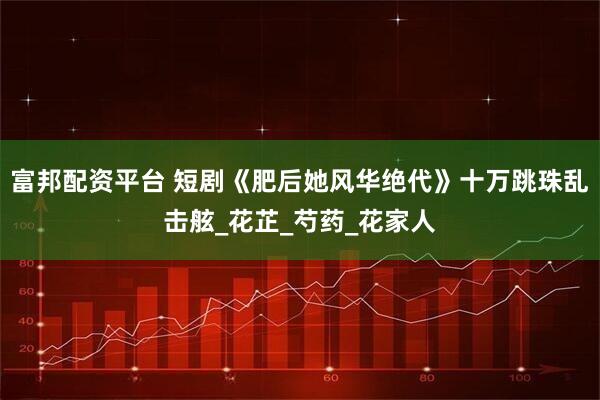 富邦配资平台 短剧《肥后她风华绝代》十万跳珠乱击舷_花芷_芍药_花家人