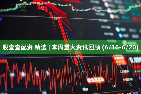 股查查配资 精选 | 本周重大资讯回顾 (6/16-6/20)