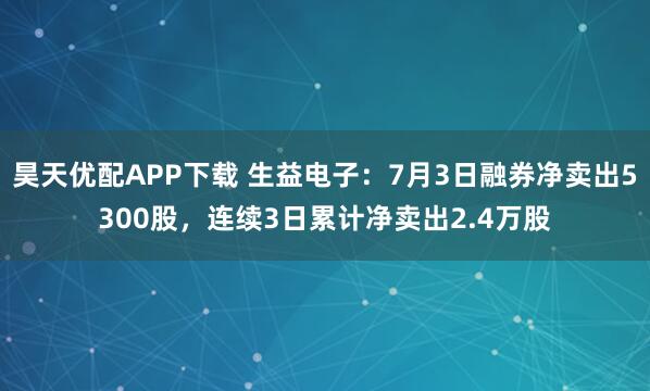 昊天优配APP下载 生益电子：7月3日融券净卖出5300股，连续3日累计净卖出2.4万股