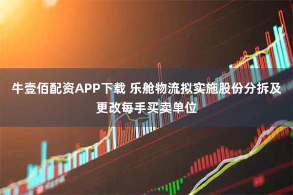 牛壹佰配资APP下载 乐舱物流拟实施股份分拆及更改每手买卖单位