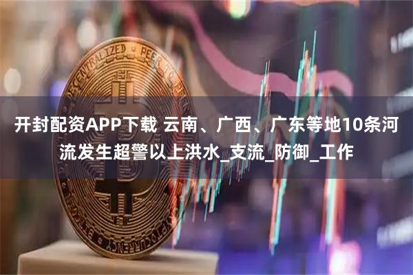 开封配资APP下载 云南、广西、广东等地10条河流发生超警以上洪水_支流_防御_工作
