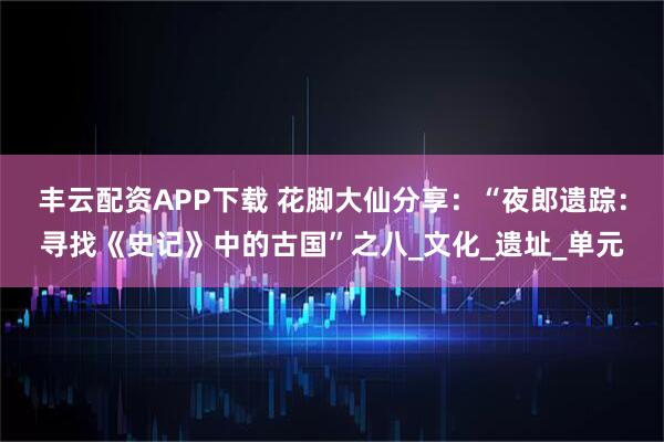 丰云配资APP下载 花脚大仙分享：“夜郎遗踪：寻找《史记》中的古国”之八_文化_遗址_单元