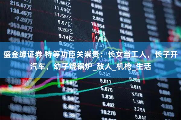 盛金缘证券 特等功臣关崇贵：长女当工人，长子开汽车，幼子烧锅炉_敌人_机枪_生活