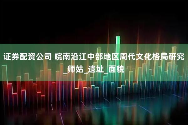 证券配资公司 皖南沿江中部地区周代文化格局研究_师姑_遗址_面貌