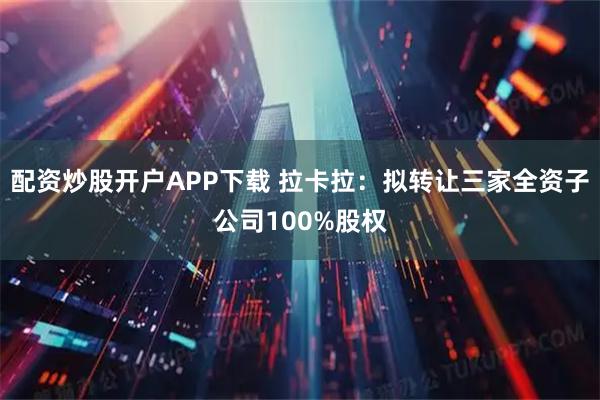 配资炒股开户APP下载 拉卡拉：拟转让三家全资子公司100%股权