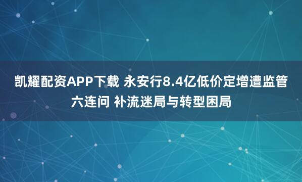 凯耀配资APP下载 永安行8.4亿低价定增遭监管六连问 补流迷局与转型困局