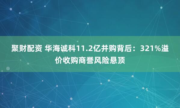 聚财配资 华海诚科11.2亿并购背后：321%溢价收购商誉风险悬顶