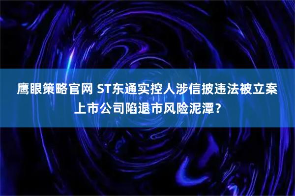 鹰眼策略官网 ST东通实控人涉信披违法被立案 上市公司陷退市风险泥潭？