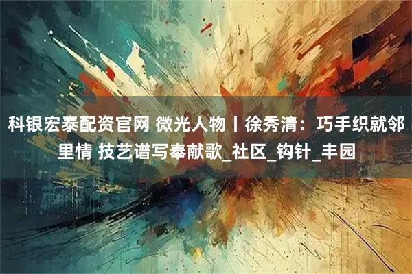 科银宏泰配资官网 微光人物丨徐秀清：巧手织就邻里情 技艺谱写奉献歌_社区_钩针_丰园