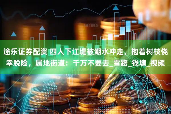 途乐证券配资 四人下江堤被潮水冲走，抱着树枝侥幸脱险，属地街道：千万不要去_雪路_钱塘_视频