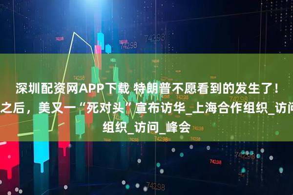 深圳配资网APP下载 特朗普不愿看到的发生了！继莫迪之后，美又一“死对头”宣布访华_上海合作组织_访问_峰会