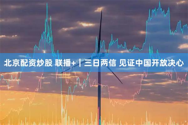 北京配资炒股 联播+|三日两信 见证中国开放决心