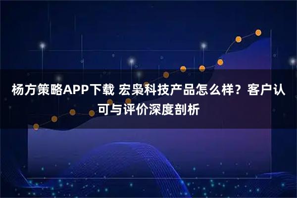 杨方策略APP下载 宏枭科技产品怎么样？客户认可与评价深度剖析